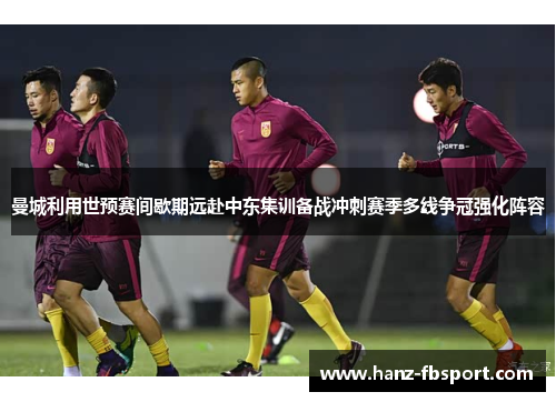 曼城利用世预赛间歇期远赴中东集训备战冲刺赛季多线争冠强化阵容