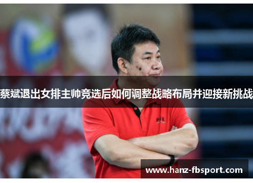 蔡斌退出女排主帅竞选后如何调整战略布局并迎接新挑战